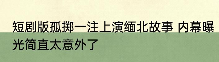 短剧版孤掷一注上演缅北故事 内幕曝光简直太意外了