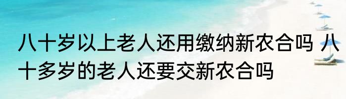 八十岁以上老人还用缴纳新农合吗 八十多岁的老人还要交新农合吗