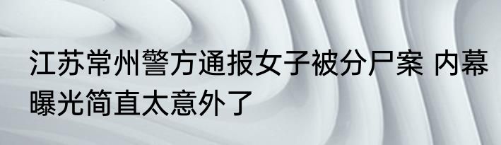 江苏常州警方通报女子被分尸案 内幕曝光简直太意外了