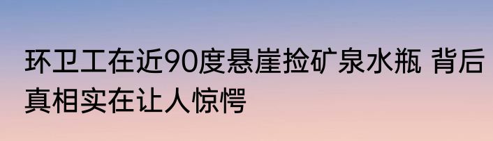 环卫工在近90度悬崖捡矿泉水瓶 背后真相实在让人惊愕