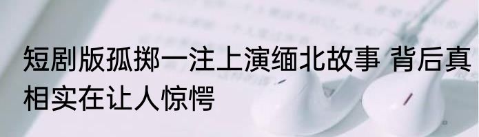 短剧版孤掷一注上演缅北故事 背后真相实在让人惊愕