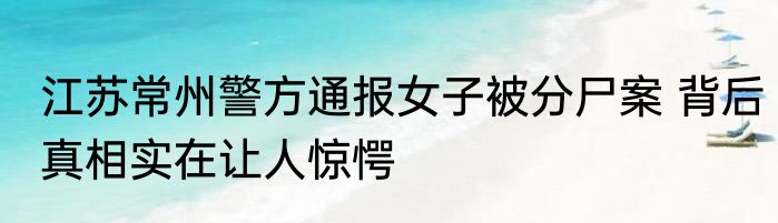 江苏常州警方通报女子被分尸案 背后真相实在让人惊愕