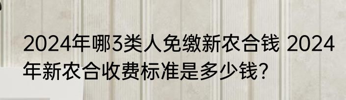 2024年哪3类人免缴新农合钱 2024年新农合收费标准是多少钱?