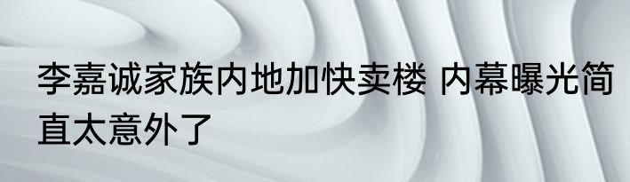 李嘉诚家族内地加快卖楼 内幕曝光简直太意外了