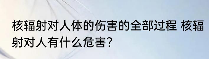 核辐射对人体的伤害的全部过程 核辐射对人有什么危害？