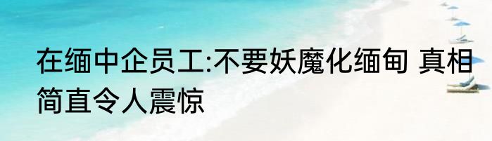 在缅中企员工:不要妖魔化缅甸 真相简直令人震惊