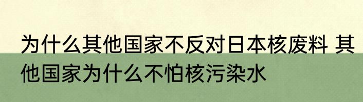 为什么其他国家不反对日本核废料 其他国家为什么不怕核污染水