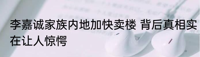 李嘉诚家族内地加快卖楼 背后真相实在让人惊愕
