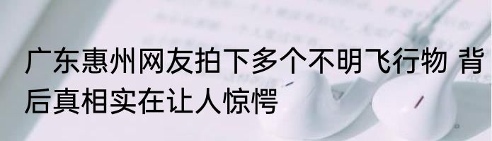 广东惠州网友拍下多个不明飞行物 背后真相实在让人惊愕