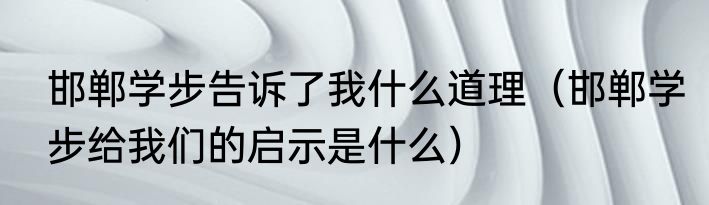 邯郸学步告诉了我什么道理（邯郸学步给我们的启示是什么）
