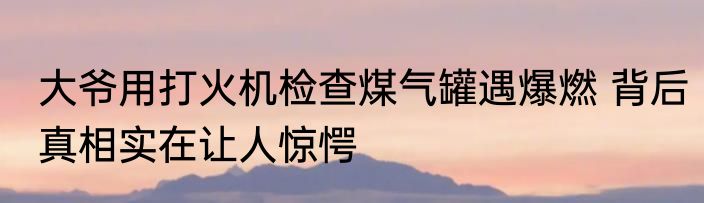大爷用打火机检查煤气罐遇爆燃 背后真相实在让人惊愕