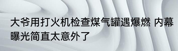 大爷用打火机检查煤气罐遇爆燃 内幕曝光简直太意外了