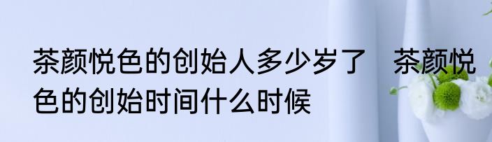 茶颜悦色的创始人多少岁了   茶颜悦色的创始时间什么时候