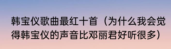 韩宝仪歌曲最红十首（为什么我会觉得韩宝仪的声音比邓丽君好听很多）