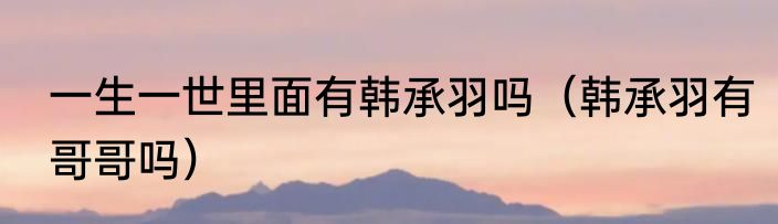 一生一世里面有韩承羽吗（韩承羽有哥哥吗）