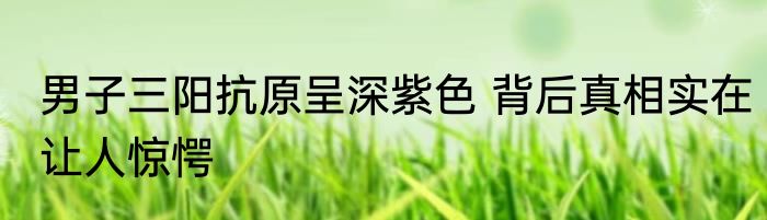 男子三阳抗原呈深紫色 背后真相实在让人惊愕
