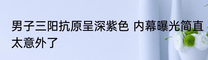 男子三阳抗原呈深紫色 内幕曝光简直太意外了