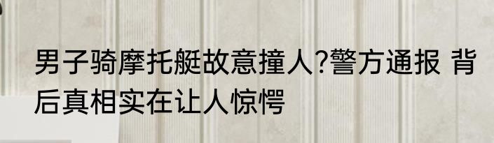 男子骑摩托艇故意撞人?警方通报 背后真相实在让人惊愕