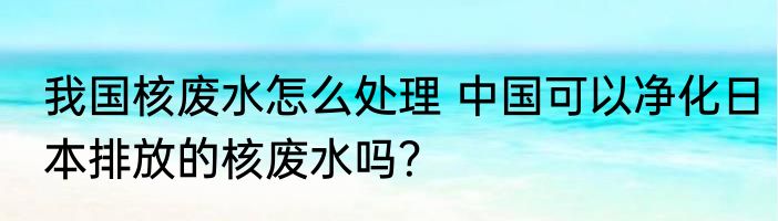 我国核废水怎么处理 中国可以净化日本排放的核废水吗？