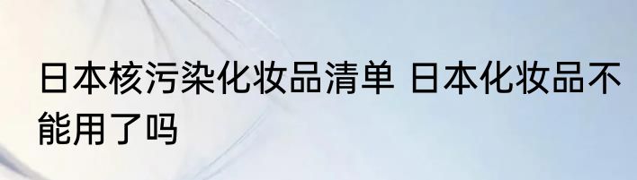日本核污染化妆品清单 日本化妆品不能用了吗