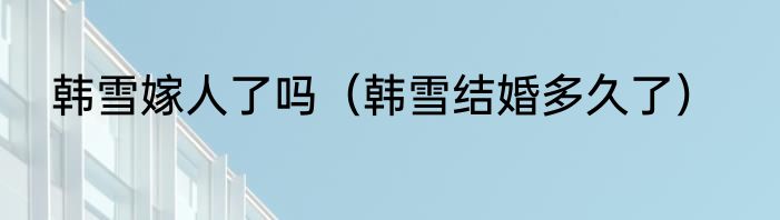 韩雪嫁人了吗（韩雪结婚多久了）