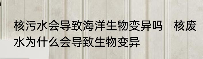 核污水会导致海洋生物变异吗   核废水为什么会导致生物变异