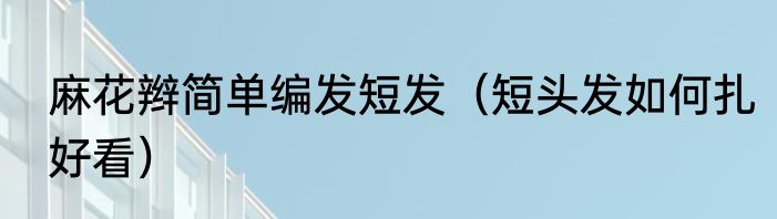 麻花辫简单编发短发（短头发如何扎好看）