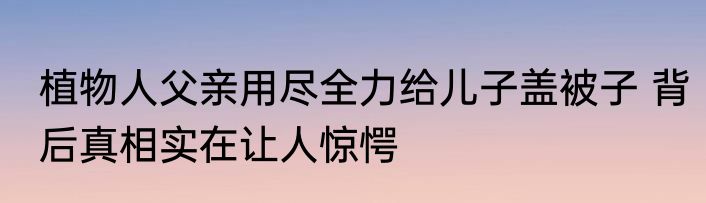 植物人父亲用尽全力给儿子盖被子 背后真相实在让人惊愕
