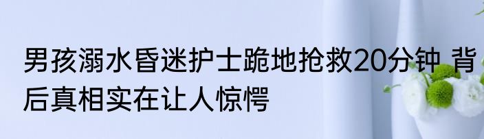 男孩溺水昏迷护士跪地抢救20分钟 背后真相实在让人惊愕