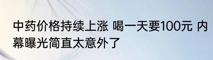 中药价格持续上涨 喝一天要100元 内幕曝光简直太意外了