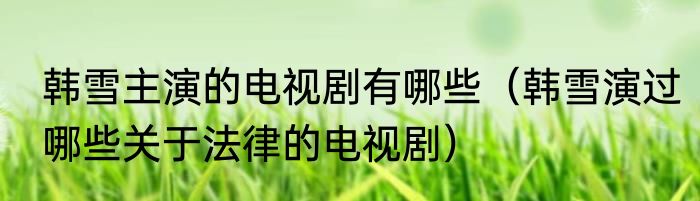 韩雪主演的电视剧有哪些（韩雪演过哪些关于法律的电视剧）