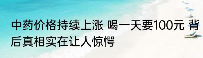中药价格持续上涨 喝一天要100元 背后真相实在让人惊愕