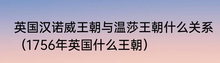 英国汉诺威王朝与温莎王朝什么关系（1756年英国什么王朝）
