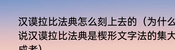 汉谟拉比法典怎么刻上去的（为什么说汉谟拉比法典是楔形文字法的集大成者）