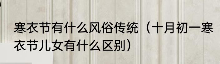 寒衣节有什么风俗传统（十月初一寒衣节儿女有什么区别）