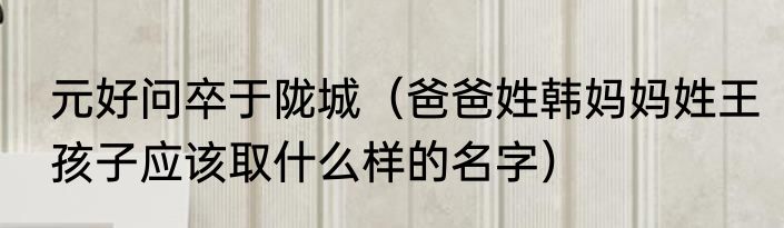 元好问卒于陇城（爸爸姓韩妈妈姓王孩子应该取什么样的名字）