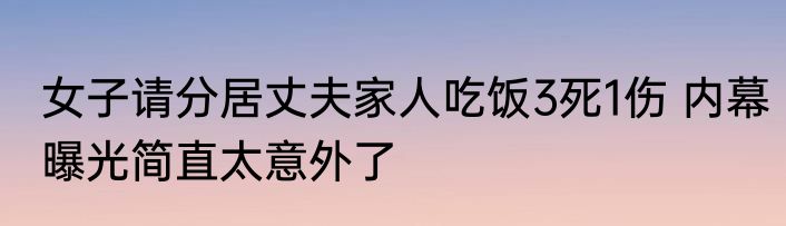女子请分居丈夫家人吃饭3死1伤 内幕曝光简直太意外了