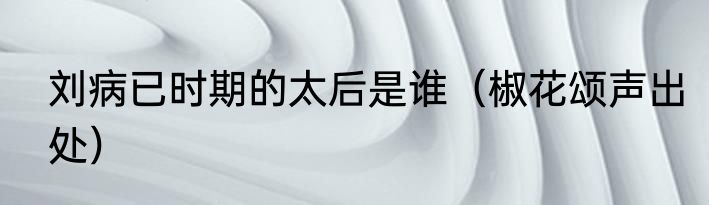 刘病已时期的太后是谁（椒花颂声出处）