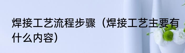焊接工艺流程步骤（焊接工艺主要有什么内容）