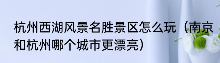 杭州西湖风景名胜景区怎么玩（南京和杭州哪个城市更漂亮）