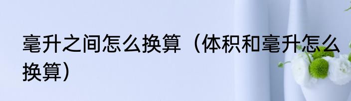 毫升之间怎么换算（体积和毫升怎么换算）
