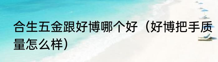 合生五金跟好博哪个好（好博把手质量怎么样）
