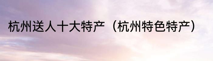 杭州送人十大特产（杭州特色特产）