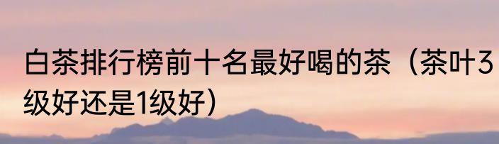 白茶排行榜前十名最好喝的茶（茶叶3级好还是1级好）