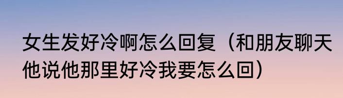 女生发好冷啊怎么回复（和朋友聊天他说他那里好冷我要怎么回）