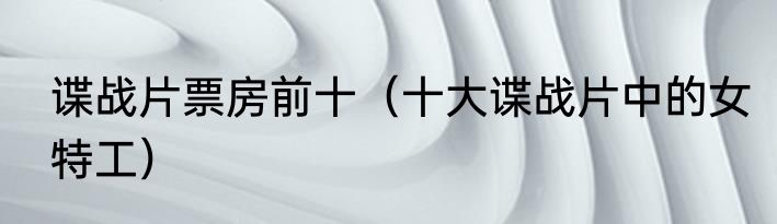 谍战片票房前十（十大谍战片中的女特工）