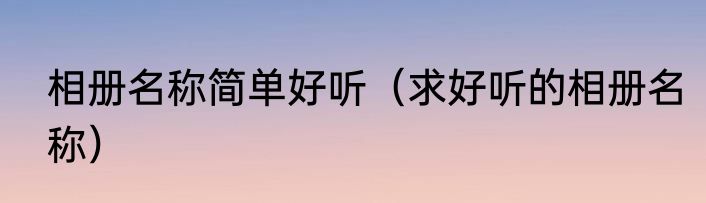相册名称简单好听（求好听的相册名称）
