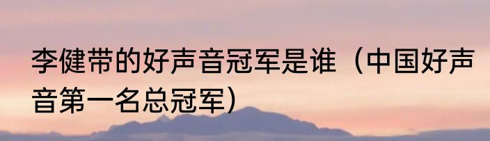 李健带的好声音冠军是谁（中国好声音第一名总冠军）