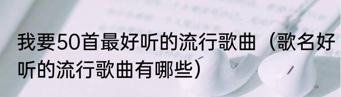 我要50首最好听的流行歌曲（歌名好听的流行歌曲有哪些）