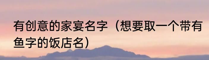 有创意的家宴名字（想要取一个带有鱼字的饭店名）
